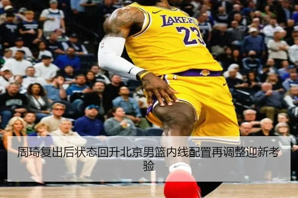周琦复出后状态回升北京男篮内线配置再调整迎新考验